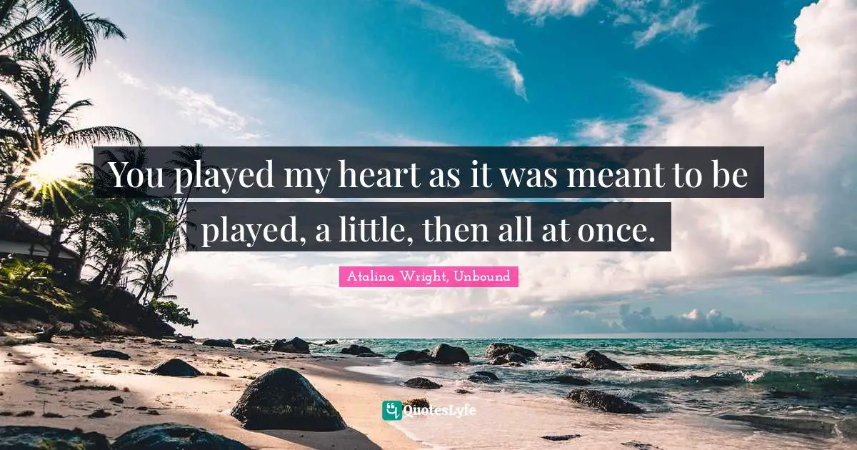 You played my heart as it was meant to be played, a little, then all at once.