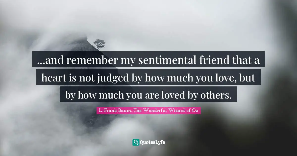 ...and remember my sentimental friend that a heart is not judged by how much you love, but by how much you are loved by others.