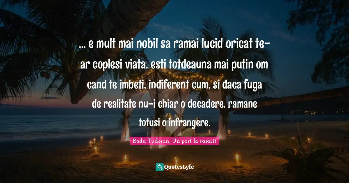 … e mult mai nobil sa ramai lucid oricat te-ar coplesi viata, esti totdeauna mai putin om cand te imbeti, indiferent cum, si daca fuga de realitate nu-i chiar o decadere, ramane totusi o infrangere.