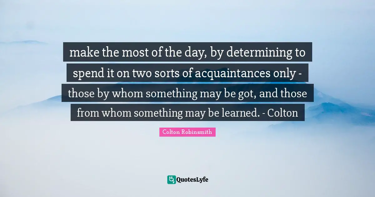 make the most of the day, by determining to spend it on two sorts of acquaintances only - those by whom something may be got, and those from whom something may be learned. - Colton