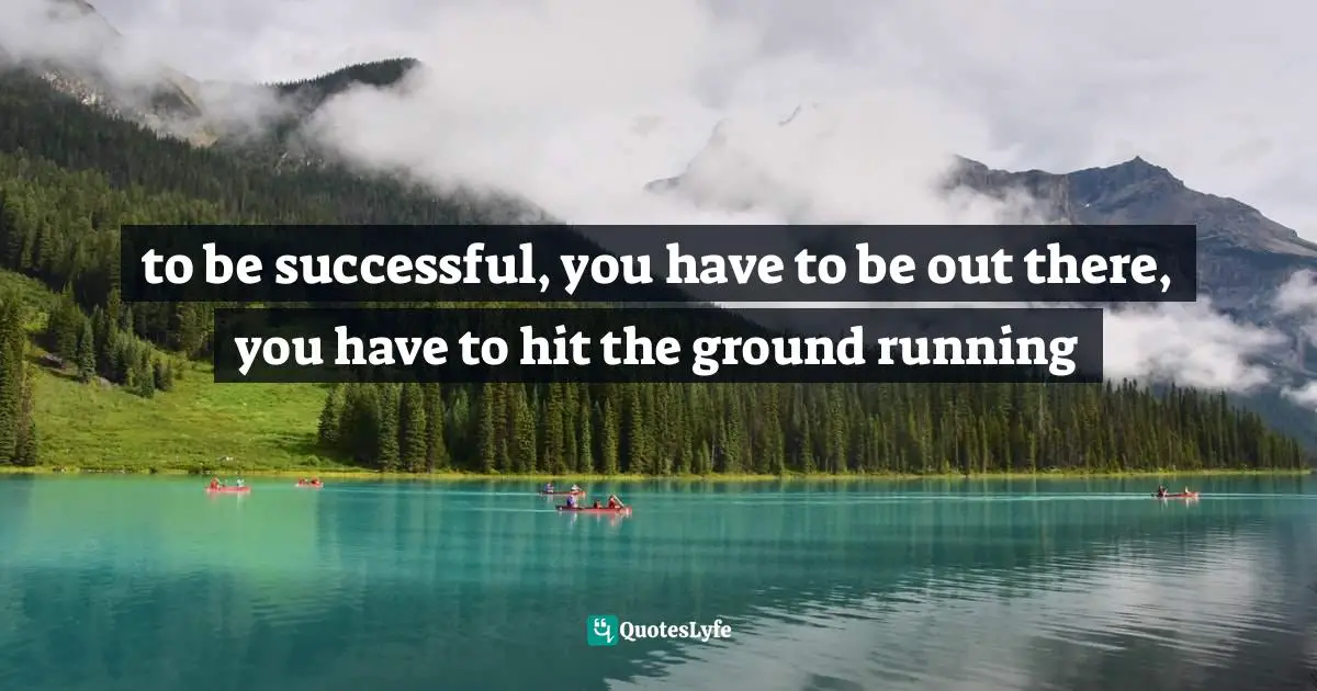 to be successful, you have to be out there, you have to hit the ground running
