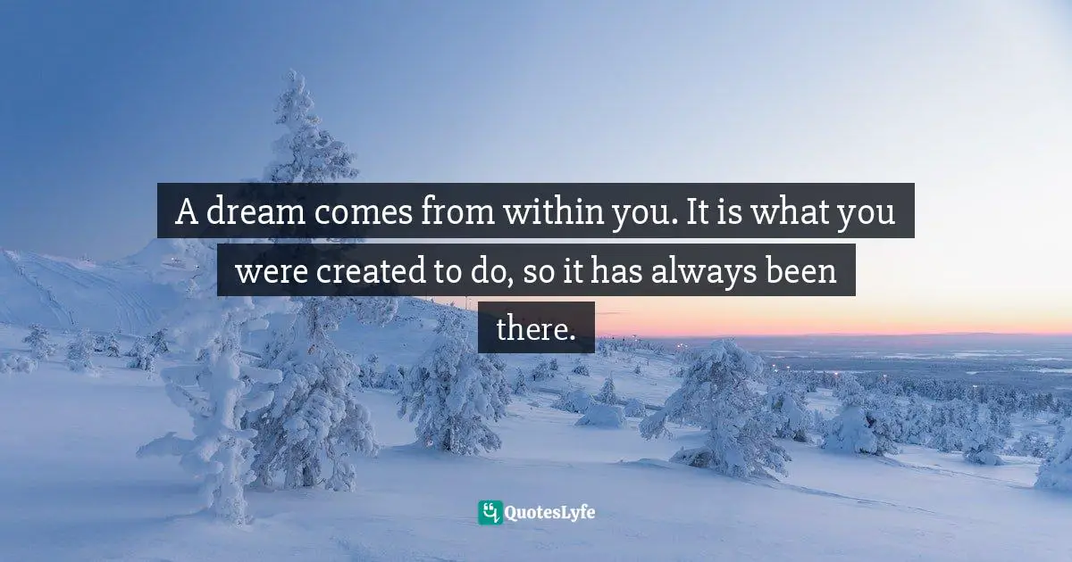 A dream comes from within you. It is what you were created to do, so it has always been there.