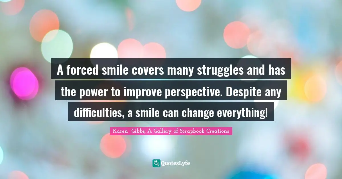 Karen  Gibbs, A Gallery of Scrapbook Creations Quotes: A forced smile covers many struggles and has the power to improve perspective. Despite any difficulties, a smile can change everything!