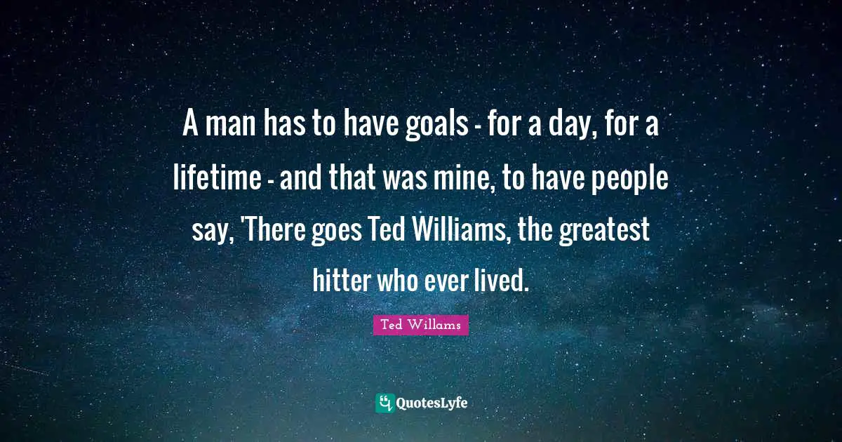 A man has to have goals - for a day, for a lifetime - and that was mine, to have people say, 'There goes Ted Williams, the greatest hitter who ever lived.