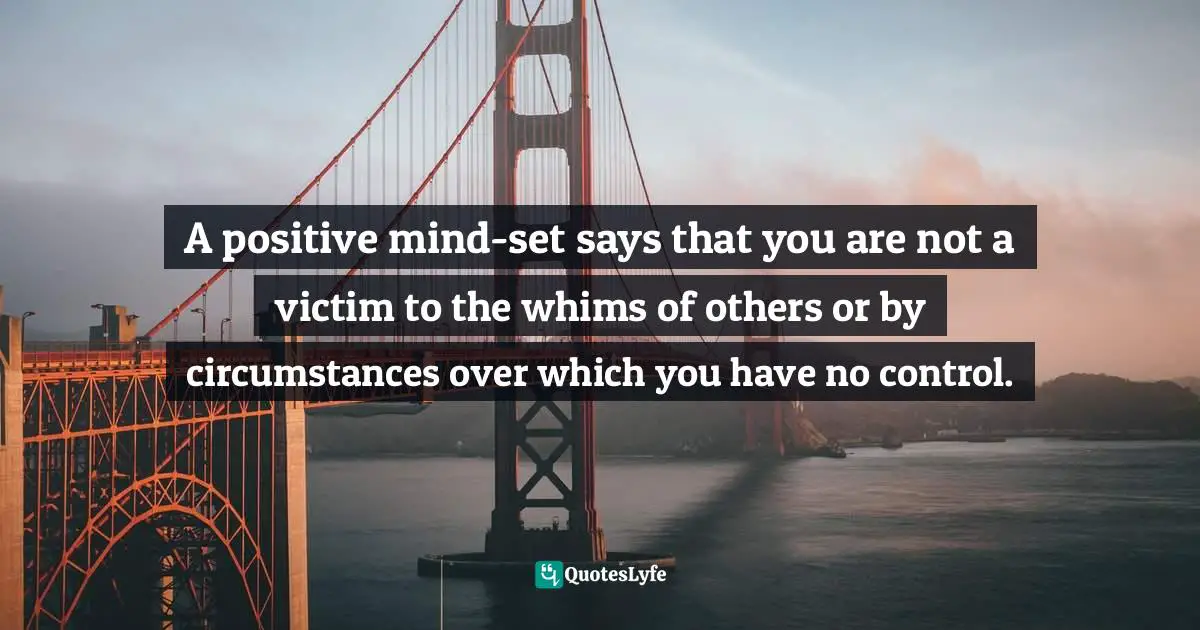 A positive mind-set says that you are not a victim to the whims of others or by circumstances over which you have no control.