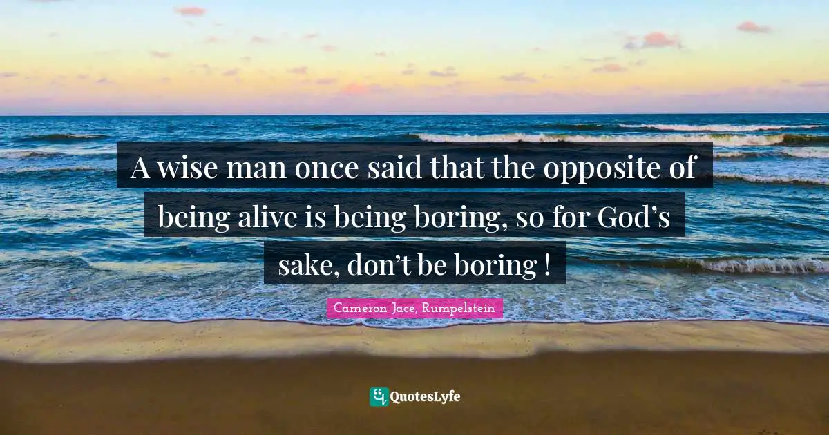 A wise man once said that the opposite of being alive is being boring, so for God’s sake, don’t be boring !