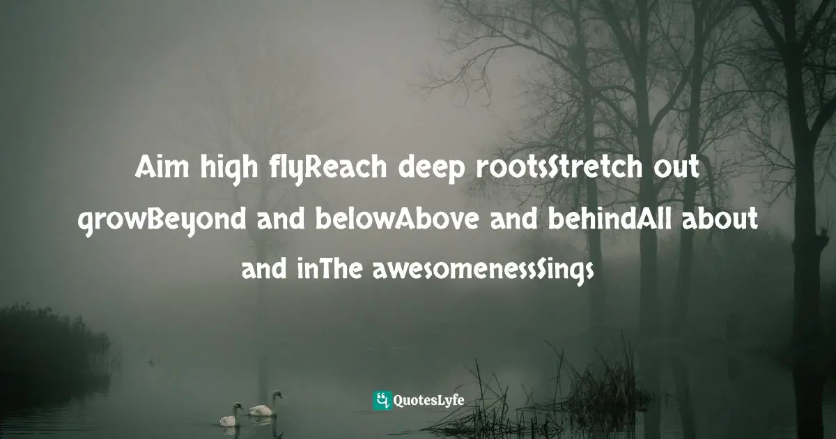 Aim high flyReach deep rootsStretch out growBeyond and belowAbove and behindAll about and inThe awesomenessSings