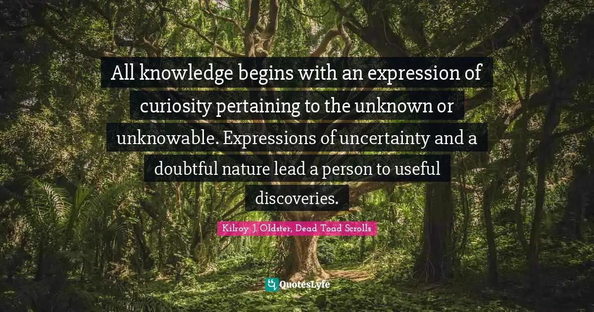Kilroy J. Oldster, Dead Toad Scrolls Quotes: "All knowledge begins with an expression of curiosity pertaining to the unknown or unknowable. Expressions of uncertainty and a doubtful nature lead a person to useful discoveries."