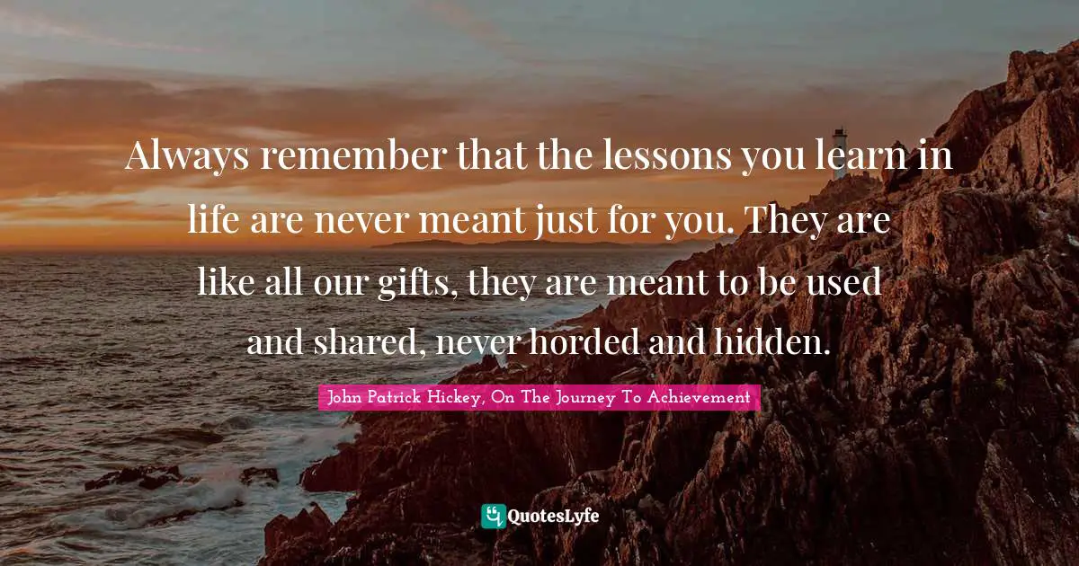 Always remember that the lessons you learn in life are never meant just for you. They are like all our gifts, they are meant to be used and shared, never horded and hidden.