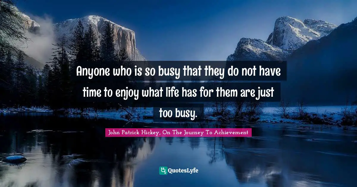 Anyone who is so busy that they do not have time to enjoy what life has for them are just too busy.