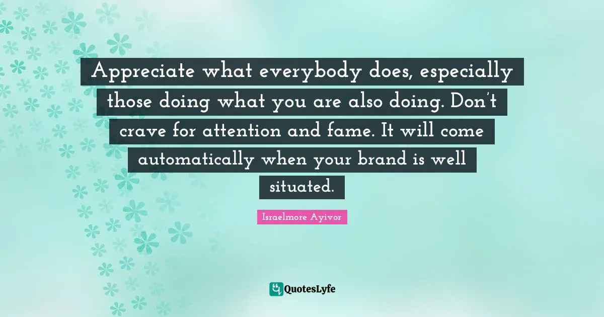 Appreciate what everybody does, especially those doing what you are also doing. Don’t crave for attention and fame. It will come automatically when your brand is well situated.