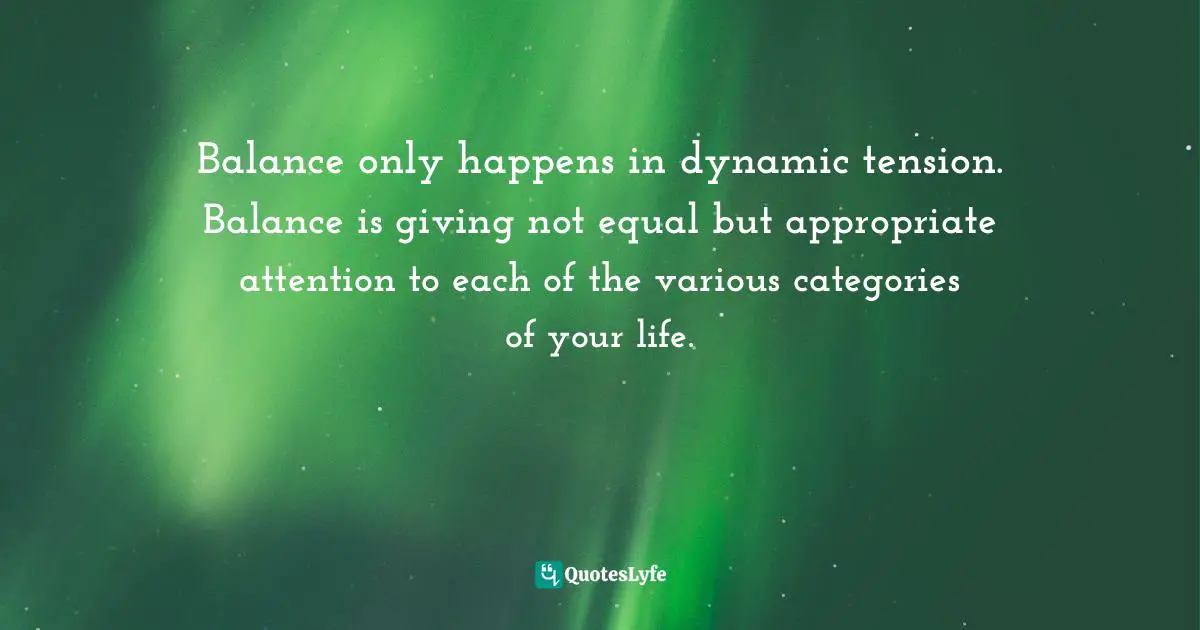 Balance only happens in dynamic tension. Balance is giving not equal but appropriate attention to each of the various categories of your life.