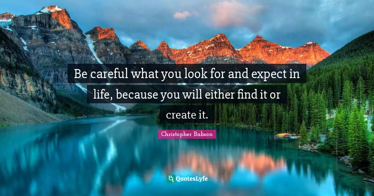 Be careful what you look for and expect in life, because you will either find it or create it.