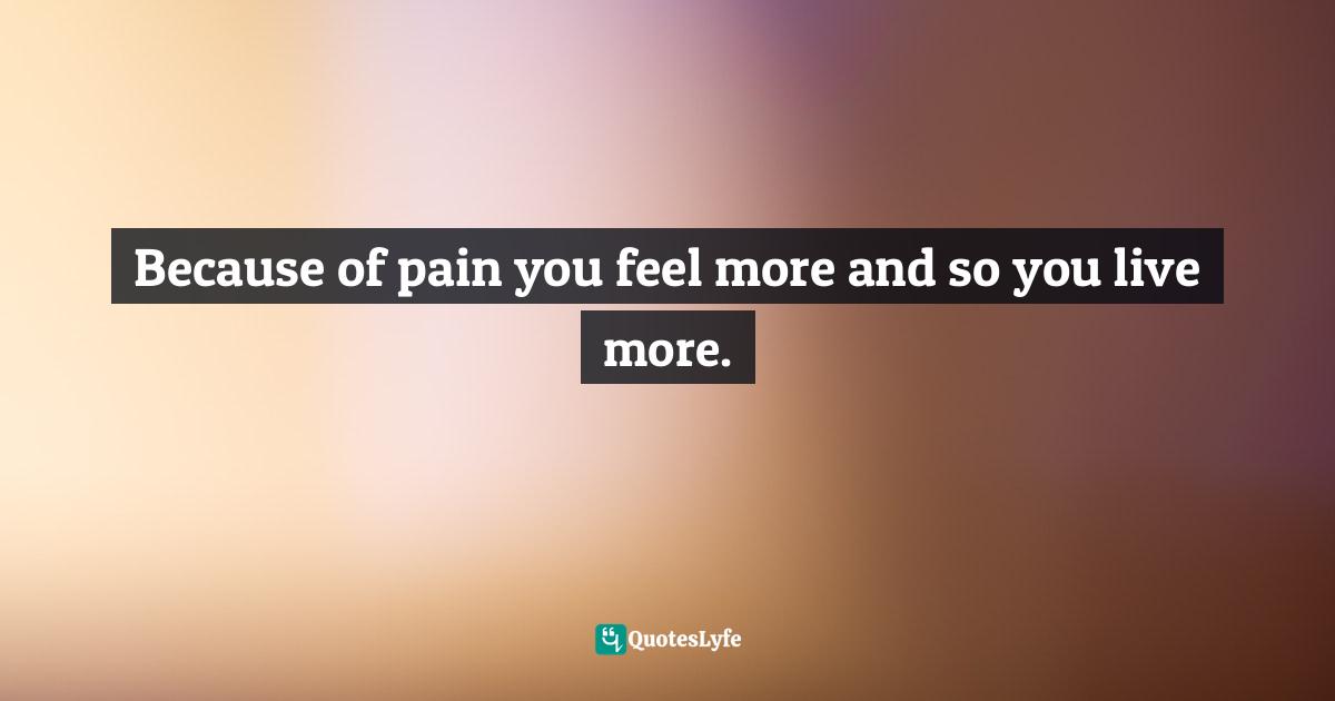 Because of pain you feel more and so you live more.