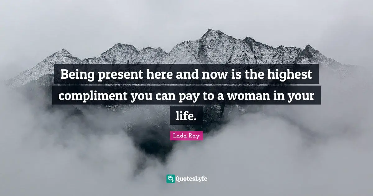 Being present here and now is the highest compliment you can pay to a woman in your life.