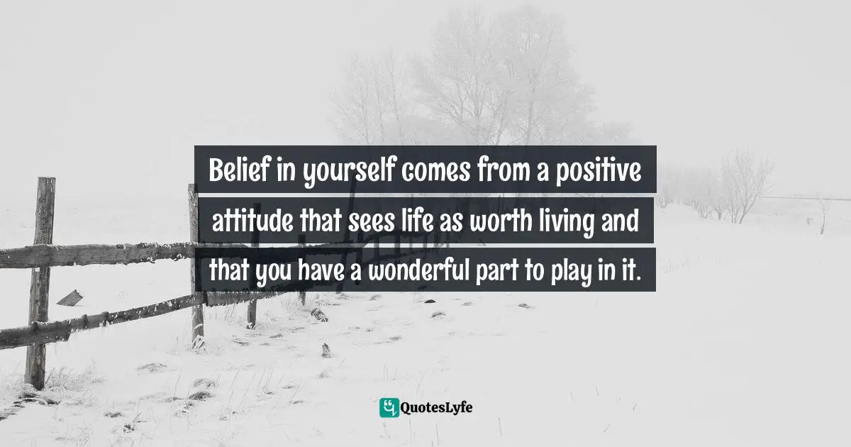 Belief in yourself comes from a positive attitude that sees life as worth living and that you have a wonderful part to play in it.