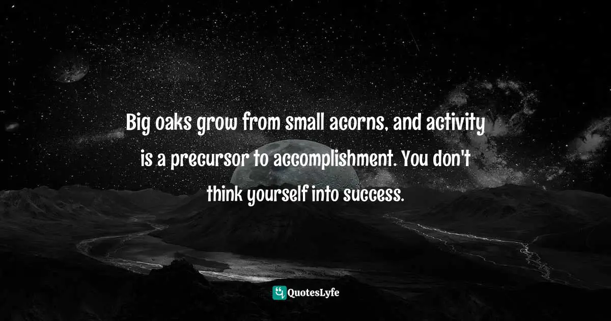 Big oaks grow from small acorns, and activity is a precursor to accomplishment. You don't think yourself into success.