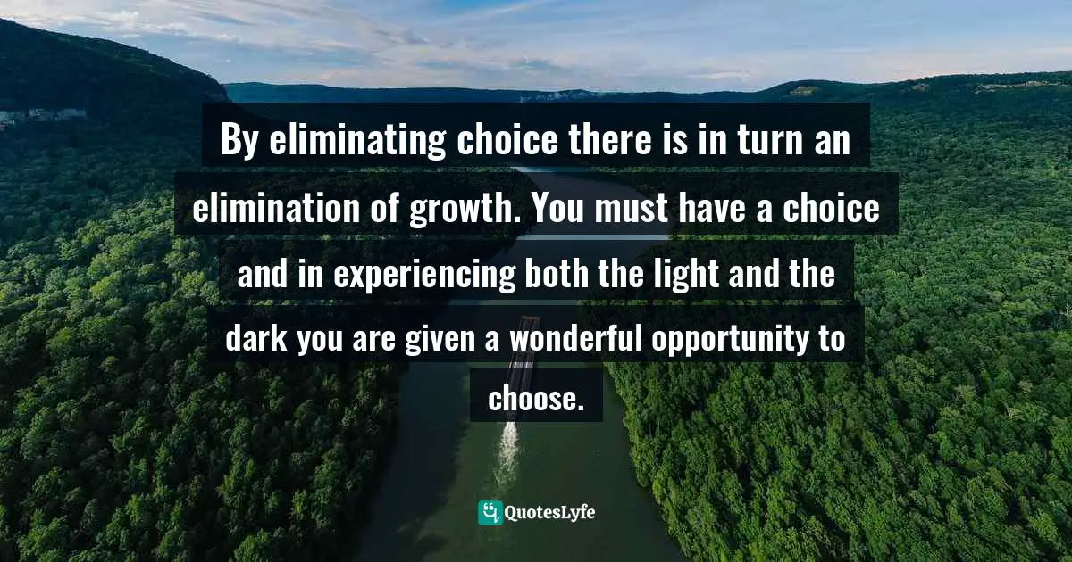 Timothy Moran, The Twelve Messages Of The Spiritual Heart: A Novel Of Transformation Quotes: "By eliminating choice there is in turn an elimination of growth. You must have a choice and in experiencing both the light and the dark you are given a wonderful opportunity to choose."
