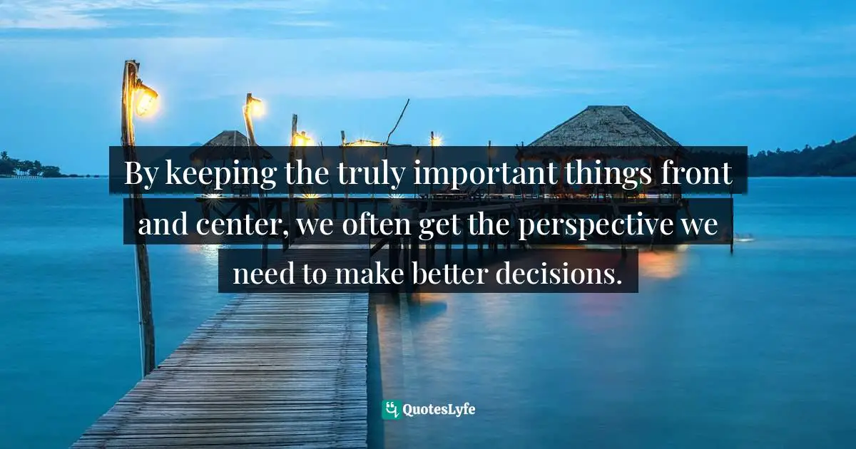 By keeping the truly important things front and center, we often get the perspective we need to make better decisions.