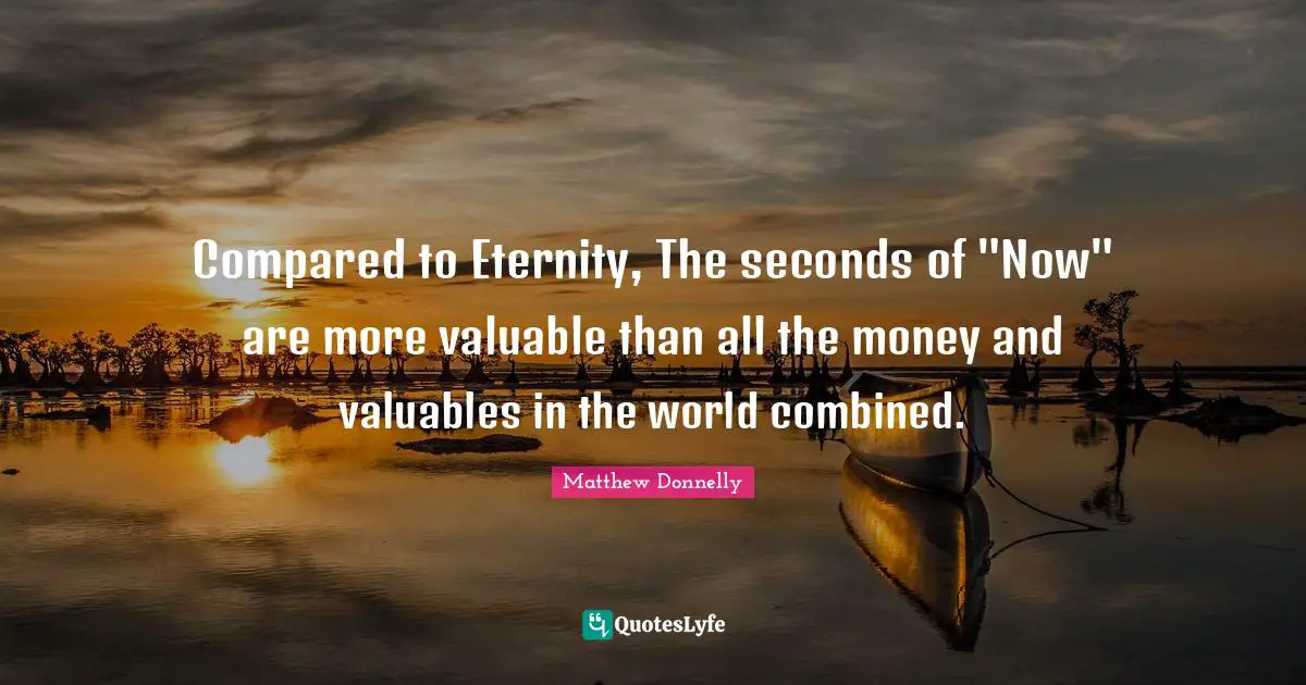 Compared to Eternity, The seconds of "Now" are more valuable than all the money and valuables in the world combined.