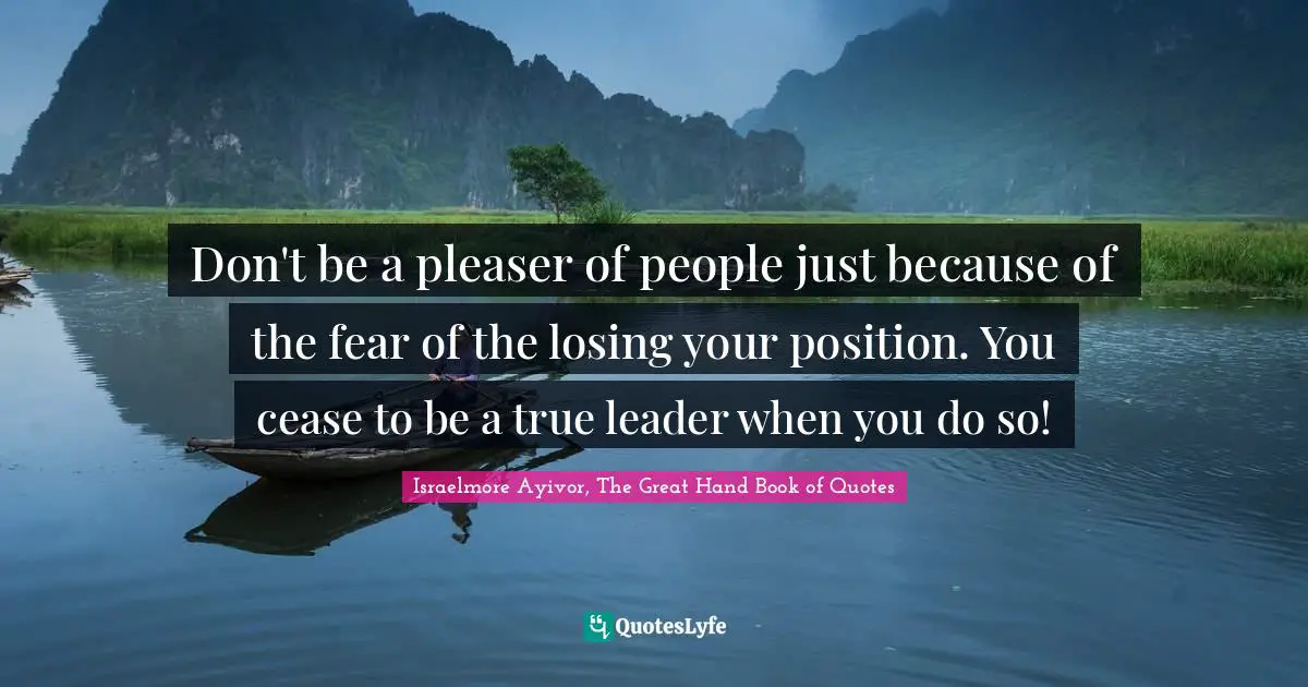Don't be a pleaser of people just because of the fear of the losing your position. You cease to be a true leader when you do so!