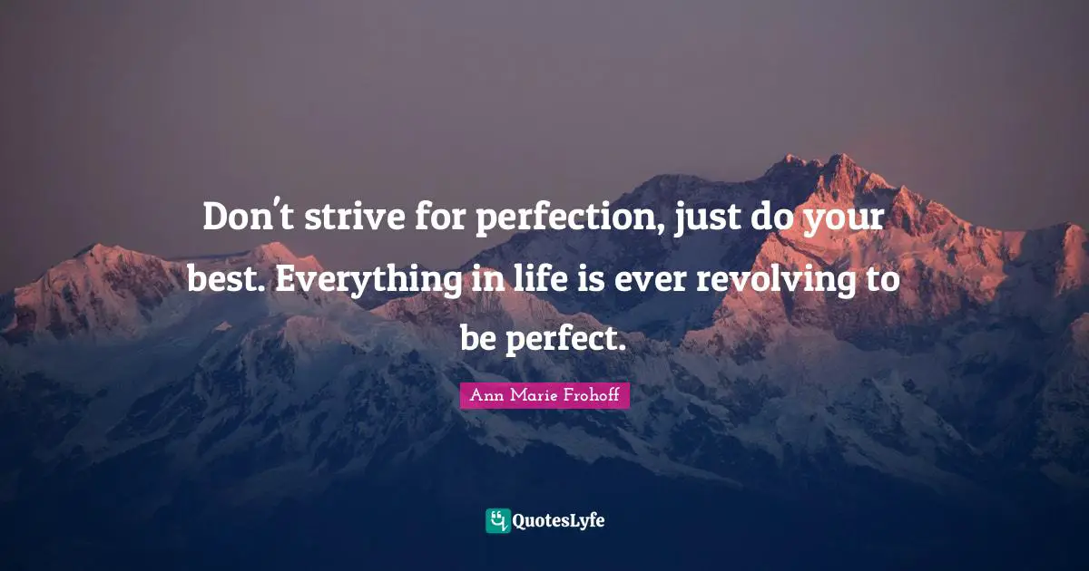 Don't strive for perfection, just do your best. Everything in life is ever revolving to be perfect.