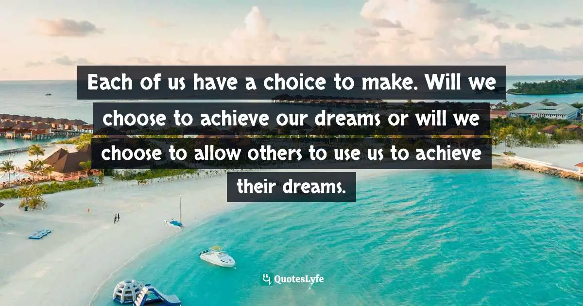 John Patrick Hickey, All You Have Is Now: How Your Approach To The World Determines Your Destiny Quotes: "Each of us have a choice to make. Will we choose to achieve our dreams or will we choose to allow others to use us to achieve their dreams."