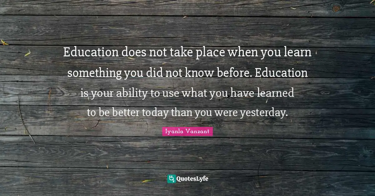 Education does not take place when you learn something you did not know before. Education is your ability to use what you have learned to be better today than you were yesterday.