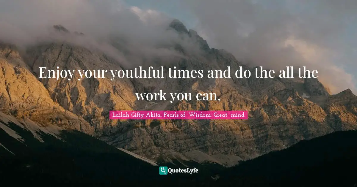 Enjoy your youthful times and do the all the work you can.