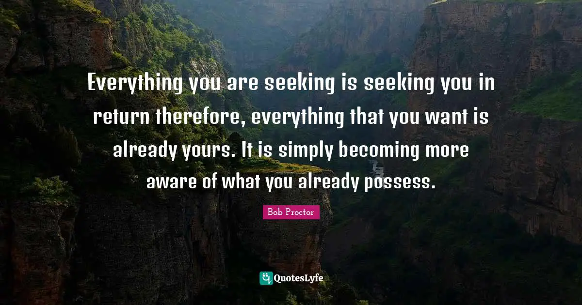Everything you are seeking is seeking you in return therefore, everything that you want is already yours. It is simply becoming more aware of what you already possess.