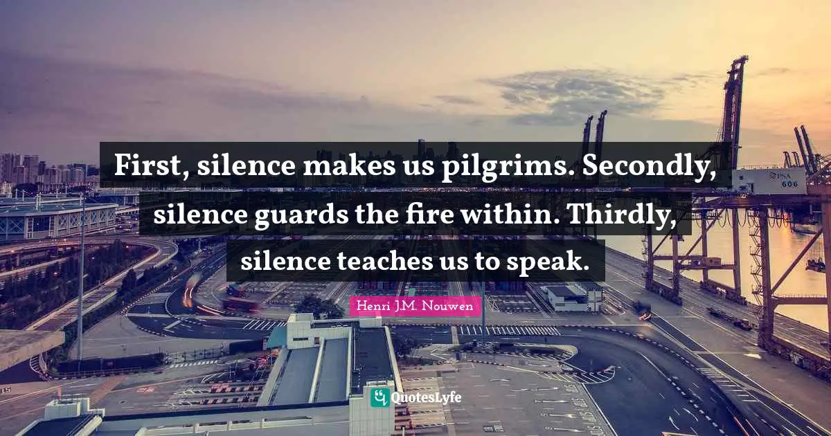 First, silence makes us pilgrims. Secondly, silence guards the fire within. Thirdly, silence teaches us to speak.