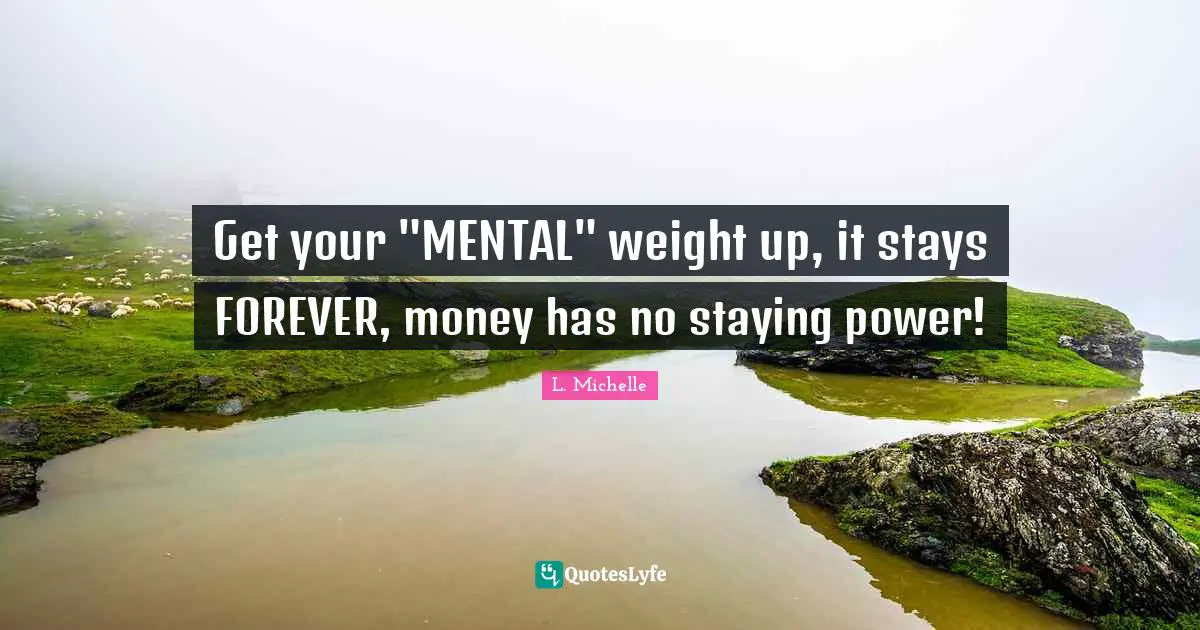 Get your "MENTAL" weight up, it stays FOREVER, money has no staying power!