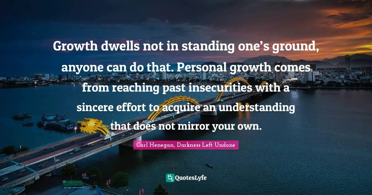 Growth dwells not in standing one’s ground, anyone can do that. Personal growth comes from reaching past insecurities with a sincere effort to acquire an understanding that does not mirror your own.