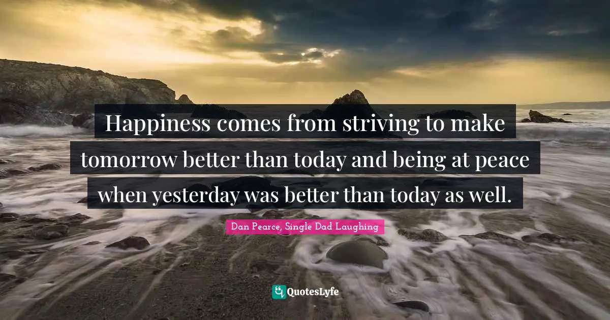 Happiness comes from striving to make tomorrow better than today and being at peace when yesterday was better than today as well.