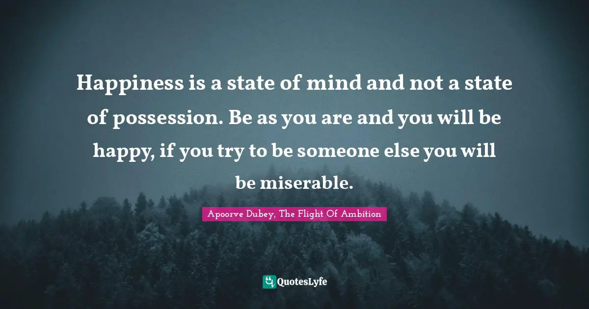 Happiness is a state of mind and not a state of possession. Be as you are and you will be happy, if you try to be someone else you will be miserable.