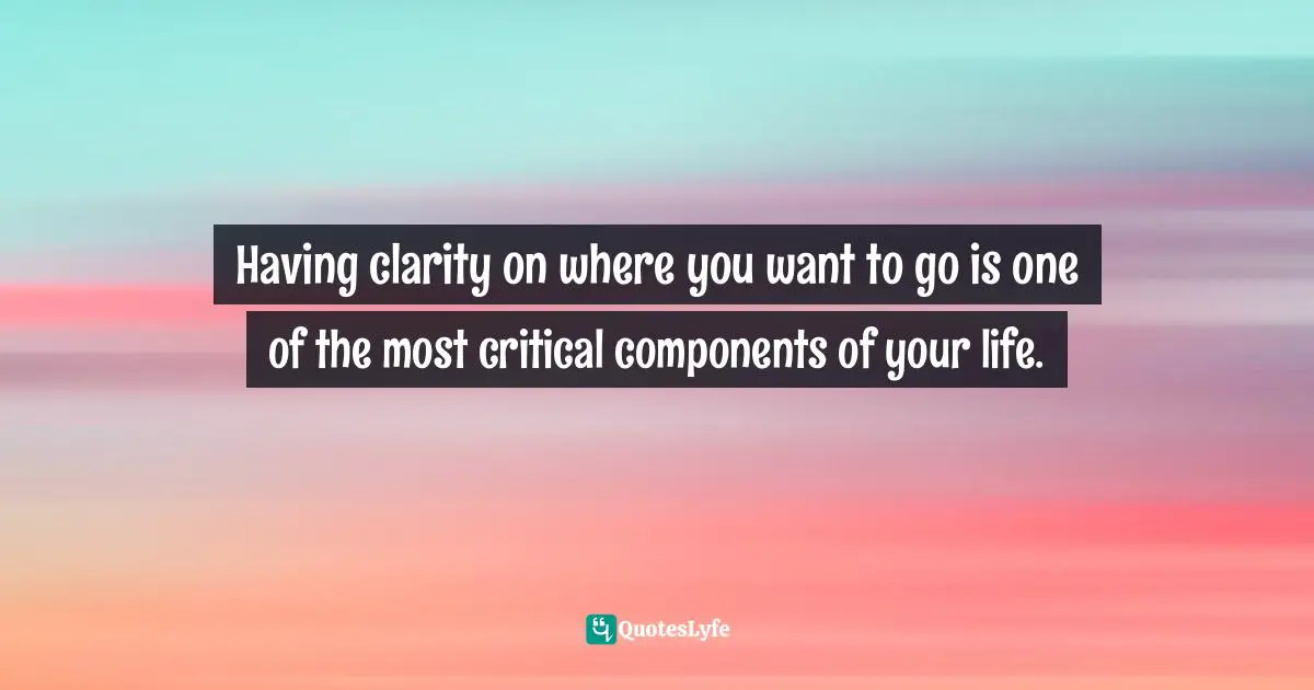 Having clarity on where you want to go is one of the most critical components of your life.