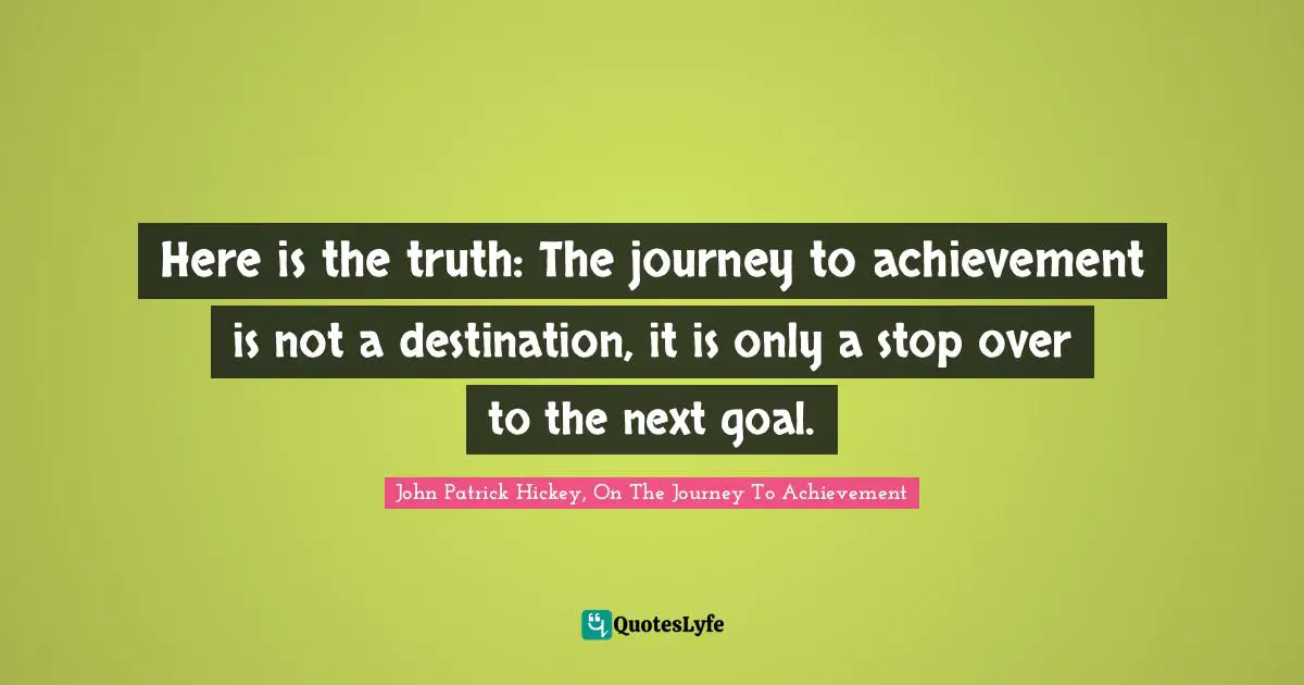 Here is the truth: The journey to achievement is not a destination, it is only a stop over to the next goal.
