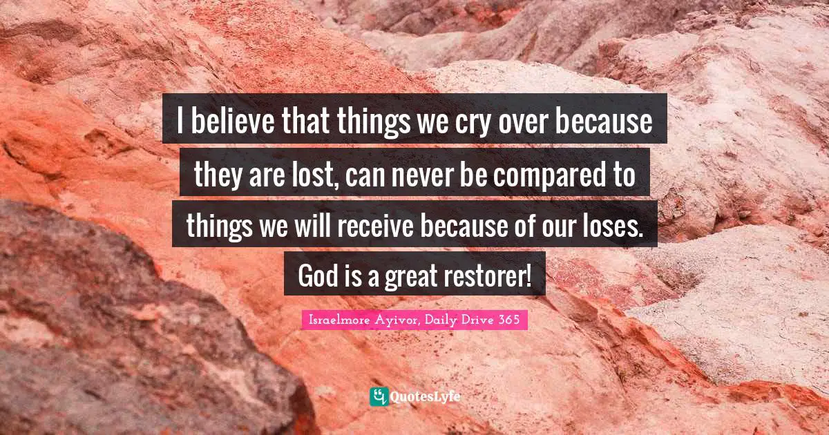 I believe that things we cry over because they are lost, can never be compared to things we will receive because of our loses. God is a great restorer!