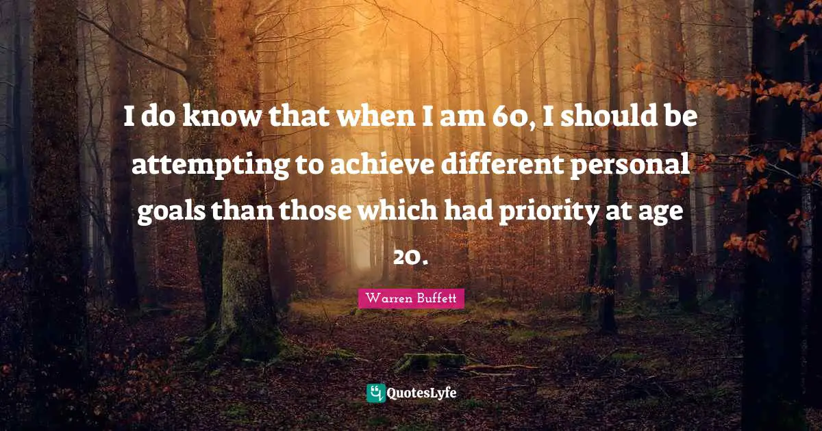 I do know that when I am 60, I should be attempting to achieve different personal goals than those which had priority at age 20.