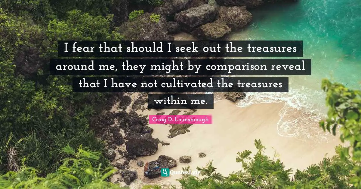 I fear that should I seek out the treasures around me, they might by comparison reveal that I have not cultivated the treasures within me.