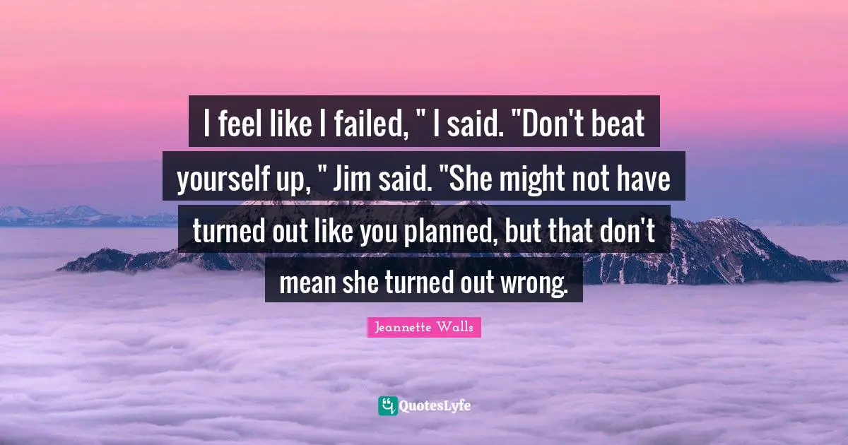 I feel like I failed, " I said. "Don't beat yourself up, " Jim said. "She might not have turned out like you planned, but that don't mean she turned out wrong.