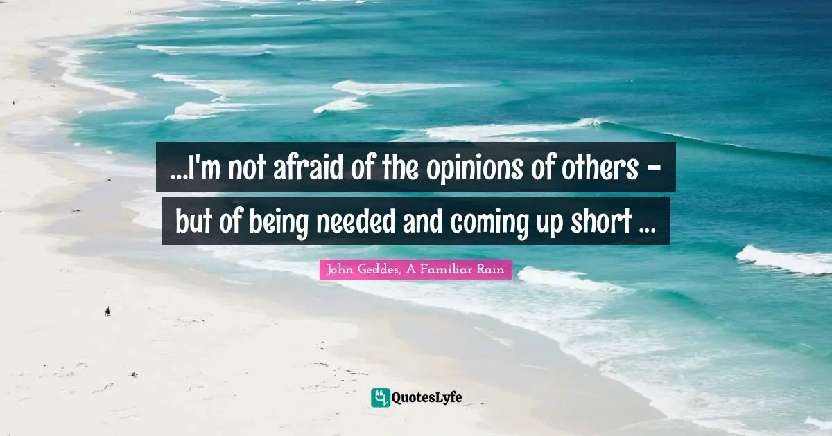 John Geddes, A Familiar Rain Quotes: ...I'm not afraid of the opinions of others - but of being needed and coming up short ...