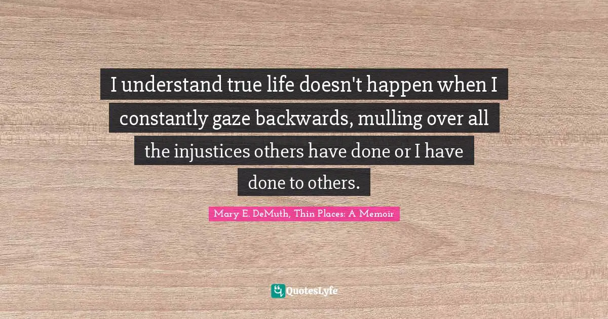 I understand true life doesn't happen when I constantly gaze backwards, mulling over all the injustices others have done or I have done to others.
