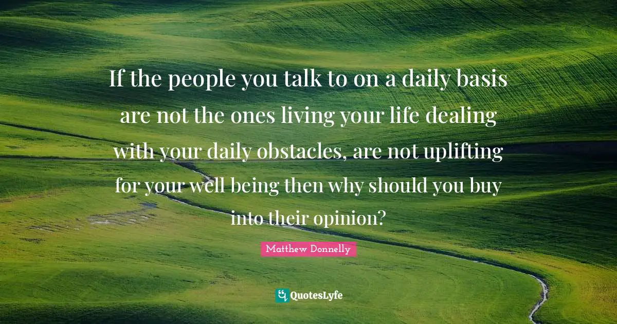 If the people you talk to on a daily basis are not the ones living your life dealing with your daily obstacles, are not uplifting for your well being then why should you buy into their opinion?