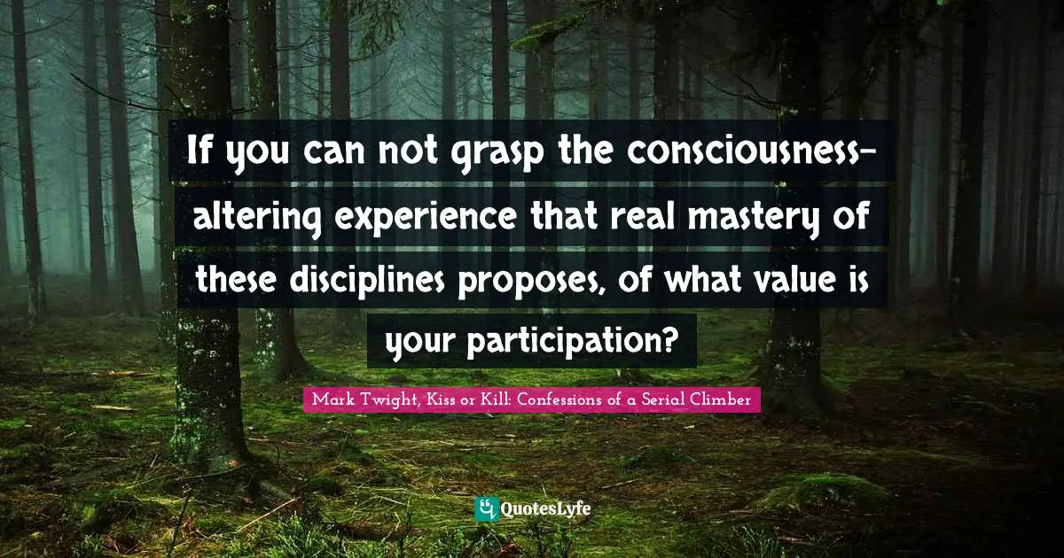 If you can not grasp the consciousness-altering experience that real mastery of these disciplines proposes, of what value is your participation?