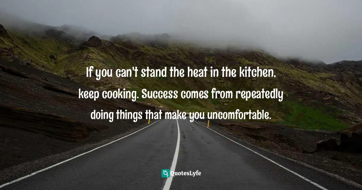 If you can't stand the heat in the kitchen, keep cooking. Success comes from repeatedly doing things that make you uncomfortable.