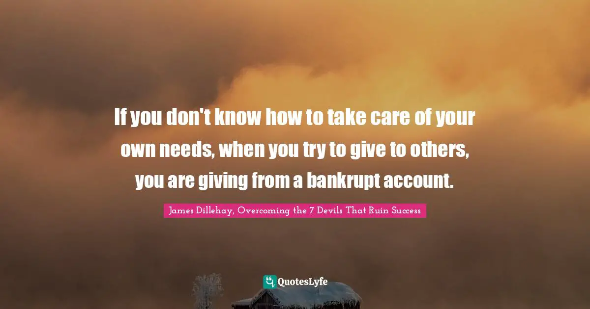 James Dillehay, Overcoming The 7 Devils That Ruin Success Quotes: "If you don't know how to take care of your own needs, when you try to give to others, you are giving from a bankrupt account."