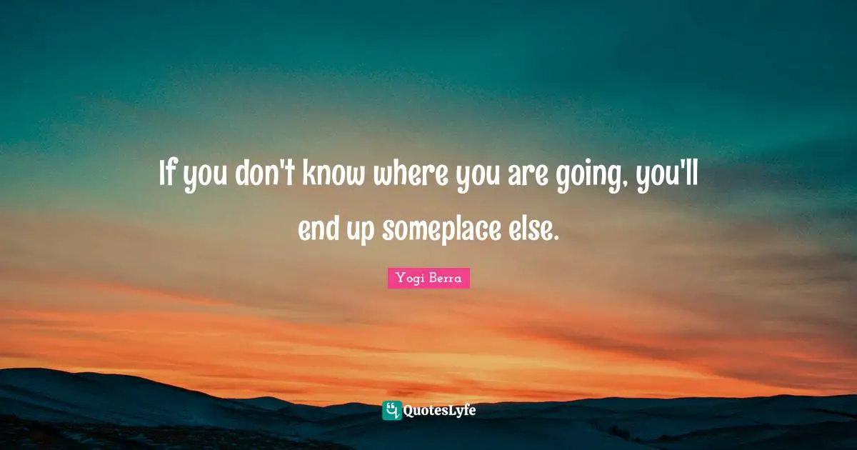 If you don't know where you are going, you'll end up someplace else.