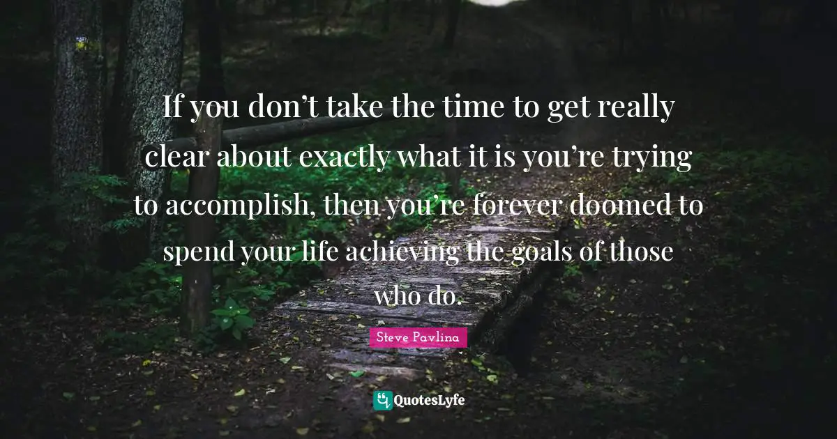 If you don’t take the time to get really clear about exactly what it is you’re trying to accomplish, then you’re forever doomed to spend your life achieving the goals of those who do.