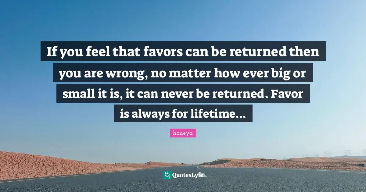 Honeya Quotes: "If you feel that favors can be returned then you are wrong, no matter how ever big or small it is, it can never be returned. Favor is always for lifetime..."